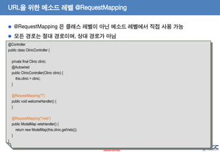 URL을 위한 메소드 레벨 @RequestMapping
@RequestMapping 은 클래스 레벨이 아닌 메소드 레벨에서 직접 사용 가능
모든 경로는 절대 경로이며, 상대 경로가 아님
@Controller
public class ClinicController {

private final Clinic clinic;
@Autowired
public ClinicController(Clinic clinic) {
this.clinic = clinic;
}
@RequestMapping("/")
public void welcomeHandler() {
}
@RequestMapping("/vets")
public ModelMap vetsHandler() {
return new ModelMap(this.clinic.getVets());
}
}
19
- Internal Use Only -

 