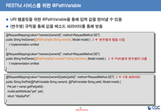 RESTful 서비스를 위한 @PathVariable
URI 템플릿을 위한 @PathVariable을 통해 입력 값을 얻어낼 수 있음
{변수명} 규칙을 통해 값을 메소드 파라미터를 통해 받음
@RequestMapping(value="/owners/{ownerId}", method=RequestMethod.GET)
public String findOwner(@PathVariable String ownerId, Model model) { //  변수명과 맵핑 시킴
// implementation omitted
}
@RequestMapping(value="/owners/{ownerId}", method=RequestMethod.GET)
public String findOwner(@PathVariable(“ownerId”) String theOwner, Model model) { //  Path명과 변수명이 다름
// implementation omitted
}
@RequestMapping(value="/owners/{ownerId}/pets/{petId}", method=RequestMethod.GET) //  2개 파라미터
public String findPet(@PathVariable String ownerId, @PathVariable String petId, Model model) {
Pet pet = owner.getPet(petId);
model.addAttribute("pet", pet);
return "displayPet";
}
20
- Internal Use Only -

 