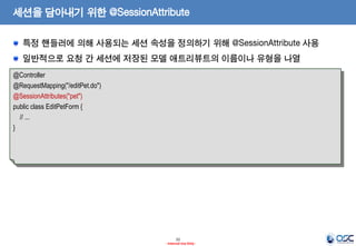 세션을 담아내기 위한 @SessionAttribute
특정 핸들러에 의해 사용되는 세션 속성을 정의하기 위해 @SessionAttribute 사용
일반적으로 요청 간 세션에 저장된 모델 애트리뷰트의 이름이나 유형을 나열
@Controller
@RequestMapping("/editPet.do")
@SessionAttributes("pet")
public class EditPetForm {
// ...
}

22
- Internal Use Only -

 