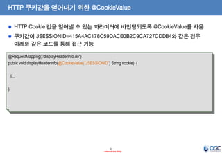 HTTP 쿠키값을 얻어내기 위한 @CookieValue
HTTP Cookie 값을 얻어낼 수 있는 파라미터에 바인딩되도록 @CookieValue를 사용
쿠키값이 JSESSIONID=415A4AC178C59DACE0B2C9CA727CDD84와 같은 경우
아래와 같은 코드를 통해 접근 가능
@RequestMapping("/displayHeaderInfo.do")
public void displayHeaderInfo(@CookieValue("JSESSIONID") String cookie) {
//...

}

23
- Internal Use Only -

 