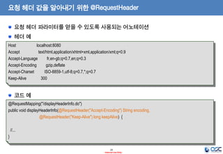 요청 헤더 값을 알아내기 위한 @RequestHeader
요청 헤더 파라미터를 얻을 수 있도록 사용되는 어노테이션
헤더 예
Host
localhost:8080
Accept
text/html,application/xhtml+xml,application/xml;q=0.9
Accept-Language
fr,en-gb;q=0.7,en;q=0.3
Accept-Encoding
gzip,deflate
Accept-Charset
ISO-8859-1,utf-8;q=0.7,*;q=0.7
Keep-Alive
300

코드 예
@RequestMapping("/displayHeaderInfo.do")
public void displayHeaderInfo(@RequestHeader("Accept-Encoding") String encoding,
@RequestHeader("Keep-Alive") long keepAlive) {
//...

}
24
- Internal Use Only -

 