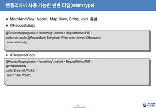 핸들러에서 사용 가능한 반환 타입(return type)
ModelAndView, Model, Map, View, String, void 유형
@RequestBody
@RequestMapping(value = "/something", method = RequestMethod.PUT)
public void handle(@RequestBody String body, Writer writer) throws IOException {
writer.write(body);
}

@ResponseBody
@RequestMapping(value = "/something", method = RequestMethod.PUT)
@ResponseBody
public String helloWorld() {
return "Hello World";
}

26
- Internal Use Only -

 