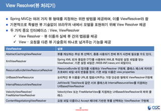 View Resolver(뷰 처리기)
Spring MVC는 여러 가지 뷰 형태를 지정하는 위한 방법을 제공하며, 이를 ViewResolver라 함
기본적으로 특별한 뷰 기술없이 브라우저 내에서 모델을 표현하기 위해 View Resolver 제공
두 가지 중요 인터페이스 : View, ViewResolver
 View Resolver – 뷰 이름과 실제 뷰 간의 맵핑을 제공
 View – 요청을 다른 뷰 기술중의 하나로 넘겨주는 기능을 제공
ViewResolver

설명

AbstractCachingViewResolver

뷰를 캐싱하는 추상 뷰 선택기. 종종 사용되기 전에 뷰가 사전에 필요할 수도 있다.

XmlViewResolver

Spring XML 빈과 동일한 DTD를 사용하여 XML로 작성된 설정 파일을 얻는
ViewResolver. 기본 설정 파일은 /WEB-INF/views.xml 파일이다.

ResourceBundleViewResourceResolver

ResourceBundle 빈 정의를 사용하는 ViewResolver 구현체. 클래스 패스에 위치한
프로퍼티 파일 내의 번들을 정의. 기본 파일 이름은 view.properties

UrlBasedViewResource

논리적인 뷰 이름을 URL로 맵핑시켜주는 가장 단순한 형태의 ViewResolver구현체

InternalResourceViewResolver

JstlView와 TilesView와 같은 서브 클래스와 InternalResourceView를 지원하는
UrlBasedViewResolver

VelocityViewResolver/
FreeMarkerViewResolver

VelocityView 또는 FreeMarkerView를 지원하는 UrlBasedViewResolver의 하위 클
래스

ContentNegotiationgViewResolver

요청 파일 이름이나 Accept 헤더에 기반한 뷰를 선택하는 ViewResolver 구현체
28
- Internal Use Only -

 