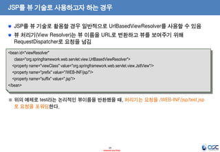 JSP를 뷰 기술로 사용하고자 하는 경우
JSP를 뷰 기술로 활용할 경우 일반적으로 UrlBasedViewResolver를 사용할 수 있음
뷰 처리기(View Resolver)는 뷰 이름을 URL로 변환하고 뷰를 보여주기 위해
RequestDispatcher로 요청을 넘김
<bean id="viewResolver"
class="org.springframework.web.servlet.view.UrlBasedViewResolver">
<property name="viewClass" value="org.springframework.web.servlet.view.JstlView"/>
<property name="prefix" value="/WEB-INF/jsp/"/>
<property name="suffix" value=".jsp"/>
</bean>

※ 위의 예제로 test라는 논리적인 뷰이름을 반환했을 때, 처리기는 요청을 /WEB-INF/jsp/test.jsp
로 요청을 포워딩한다.

29
- Internal Use Only -

 
