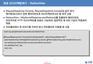 뷰로 리다이렉팅하기 – RedirectView
RequestDispatcher.forware(), RequestDispatcher.include()와 같이 뷰가
렌더링(표시)되기 전에 클라이언트로 리다이렉트하고자 할 경우 사용

RedirectView : HttpServletResponse.sendRedirect()를 호출하여 클라이언트
브라우저로 HTTP 리다이렉트를 반환도 가능하며, 일반적인 뷰 처리 기능이 작동하지
않음
컨트롤러에서 뷰 처리기를 거치지 않고 컨트롤러로 이동할 때 사용
import org.springframework.web.servlet.view.RedirectView;
…
@RequestMapping(value="/owners/{ownerId}/pets/{petId}", method=RequestMethod.GET)
public ModelAndView findPet(@PathVariable String ownerId, @PathVariable String petId, ModelAndView mav) {
mav.setView(new RedirectView("overview.ads?method=overview"));
mav.addObject("pet", pet);
return mav;
}

30
- Internal Use Only -

 