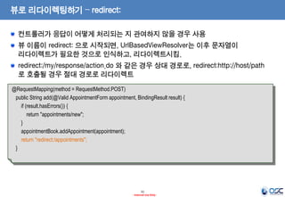 뷰로 리다이렉팅하기 – redirect:
컨트롤러가 응답이 어떻게 처리되는 지 관여하지 않을 경우 사용
뷰 이름이 redirect: 으로 시작되면, UrlBasedViewResolver는 이후 문자열이
리다이렉트가 필요한 것으로 인식하고, 리다이렉트시킴.
redirect:/my/response/action.do 와 같은 경우 상대 경로로, redirect:http://host/path
로 호출될 경우 절대 경로로 리다이렉트
@RequestMapping(method = RequestMethod.POST)
public String add(@Valid AppointmentForm appointment, BindingResult result) {
if (result.hasErrors()) {
return "appointments/new";
}
appointmentBook.addAppointment(appointment);
return "redirect:/appointments";
}

31
- Internal Use Only -

 