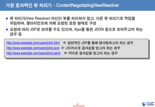 가장 효과적인 뷰 처리기 - ContentNegotiatingViewResolver
뷰 처리가(View Resolver) 자신이 뷰를 처리하지 않고, 다른 뷰 처리기로 작업을
위임하며, 클라이언트에 의해 요청된 표현 형태로 구성

요청에 따라 JSP로 보여줄 수도 있으며, Ajax를 통한 JSON 등으로 보여주고자 하는
경우 등
http://www.example.com/users/jchoi.html  일반적인 JSP를 통해 렌더링하고자 하는 경우
http://www.example.com/users/jchoi.json  JSON으로 결과값을 얻고자 하는 경우
http://www.example.com/users/jchoi.atom  RSS로 결과값을 얻고자 하는 경우

33
- Internal Use Only -

 