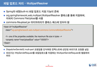 파일 업로드 처리 – MultipartResolver
Spring의 내장(built-in) 파일 업로드 지원 기능이 존재
org.springframework.web.multipart.MultipartResolver 클래스를 통해 지원하며,
아파치 Commons FileUpload를 사용
commons-fileupload.jar 라이브러리가 클래스 패스에 있어야 함
<bean id="multipartResolver"
class="org.springframework.web.multipart.commons.CommonsMultipartResolver">

<!-- one of the properties available; the maximum file size in bytes -->
<property name="maxUploadSize" value="100000"/>
</bean>
DispatcherServlet이 multi-part 요청임을 인식하면 컨텍스트에 선언된 처리기로 요청을 넘김
처리기는 HttpServletRequest를 파일업로드를 지원하는 MultipartServletRequest로 랩핑하여
처리

35
- Internal Use Only -

 