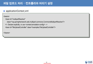 파일 업로드 처리 – 컨트롤러와 처리기 설정
applicationContext.xml
<beans>
<bean id="multipartResolver"
class="org.springframework.web.multipart.commons.CommonsMultipartResolver"/>
<!-- Declare explicitly, or use <context:annotation-config/> -->
<bean id="fileUploadController" class="examples.FileUploadController"/>
</beans>

38
- Internal Use Only -

 