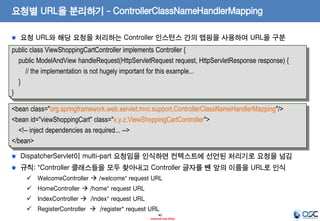 요청별 URL을 분리하기 - ControllerClassNameHandlerMapping
요청 URL와 해당 요청을 처리하는 Controller 인스턴스 간의 맵핑을 사용하여 URL을 구분
public class ViewShoppingCartController implements Controller {
public ModelAndView handleRequest(HttpServletRequest request, HttpServletResponse response) {
// the implementation is not hugely important for this example...
}
}
<bean class="org.springframework.web.servlet.mvc.support.ControllerClassNameHandlerMapping"/>
<bean id="viewShoppingCart" class="x.y.z.ViewShoppingCartController">
<!-- inject dependencies as required... -->
</bean>

DispatcherServlet이 multi-part 요청임을 인식하면 컨텍스트에 선언된 처리기로 요청을 넘김
규칙: *Controller 클래스들을 모두 찾아내고 Controller 글자를 뺀 앞의 이름을 URL로 인식
 WelcomeController  /welcome* request URL
 HomeController  /home* request URL
 IndexController  /index* request URL

 RegisterController  /register* request URL
40
- Internal Use Only -

 