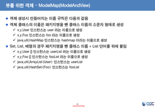 뷰를 위한 객체 – ModelMap(ModelAndView)
객체 생성시 만들어지는 이름 규칙은 다음과 같음
객체 클래스의 이름은 패키지명을 뺀 클래스 이름의 소문자 형태로 생성
 x.y.User 인스턴스는 user 라는 이름으로 생성
 x.y.Foo 인스턴스는 foo 라는 이름으로 생성
 java.util.HashMap 인스턴스는 hashmap 이라는 이름으로 생성

Set, List, 배열의 경우 패키지명을 뺀 클래스 이름 + List 단어를 뒤에 붙임





x.y.User [] 인스턴스는 userList 라는 이름으로 생성
x.y.Foo [] 인스턴스는 fooList 라는 이름으로 생성
java.util.ArrayList<User> 인스턴스는 userList
java.util.HashSet<Foo> 인스턴스는 fooList

42
- Internal Use Only -

 