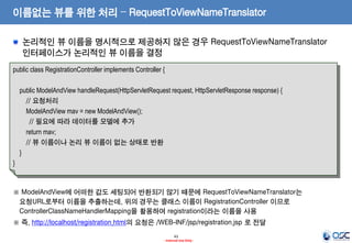 이름없는 뷰를 위한 처리 – RequestToViewNameTranslator
논리적인 뷰 이름을 명시적으로 제공하지 않은 경우 RequestToViewNameTranslator
인터페이스가 논리적인 뷰 이름을 결정
public class RegistrationController implements Controller {

public ModelAndView handleRequest(HttpServletRequest request, HttpServletResponse response) {
// 요청처리
ModelAndView mav = new ModelAndView();
// 필요에 따라 데이터를 모델에 추가
return mav;
// 뷰 이름이나 논리 뷰 이름이 없는 상태로 반환
}
}

※ ModelAndView에 어떠한 값도 세팅되어 반환되기 않기 때문에 RequestToViewNameTranslator는
요청URL로부터 이름을 추출하는데, 위의 경우는 클래스 이름이 RegistrationController 이므로
ControllerClassNameHandlerMapping을 활용하여 registration이라는 이름을 사용
※ 즉, http://localhost/registration.html의 요청은 /WEB-INF/jsp/registration.jsp 로 전달
43
- Internal Use Only -

 