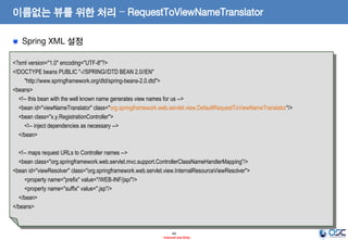이름없는 뷰를 위한 처리 – RequestToViewNameTranslator
Spring XML 설정
<?xml version="1.0" encoding="UTF-8"?>
<!DOCTYPE beans PUBLIC "-//SPRING//DTD BEAN 2.0//EN"
"http://www.springframework.org/dtd/spring-beans-2.0.dtd">
<beans>
<!-- this bean with the well known name generates view names for us -->
<bean id="viewNameTranslator" class="org.springframework.web.servlet.view.DefaultRequestToViewNameTranslator"/>
<bean class="x.y.RegistrationController">
<!-- inject dependencies as necessary -->
</bean>
<!-- maps request URLs to Controller names -->
<bean class="org.springframework.web.servlet.mvc.support.ControllerClassNameHandlerMapping"/>
<bean id="viewResolver" class="org.springframework.web.servlet.view.InternalResourceViewResolver">
<property name="prefix" value="/WEB-INF/jsp/"/>
<property name="suffix" value=".jsp"/>
</bean>
</beans>

44
- Internal Use Only -

 