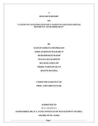 Page 1
A
RESEARCH REPORT
ON
“A STUDY OF FACILITIES GIVEN BY CANTEEN IN COLLEGES-SPECIAL
REFERENCE TO PRADHIKARAN”
BY
KADAM SADHANA SHAMRAO-69
GHOLAP RITESH MALHARI-79
MURLIDHAR KUMAR-89
MANALI KULKARNI-99
HULDAH JAMES-109
NIKHIL NAIKPAWAR-119
(BATCH 2014-2016)
UNDER THE GUIDANCE OF
PROF. AMITABH PATNAIK
SUBMITTED TO
DR. D. Y. PRATISHTAN’S
PADMASHREE DR. D. Y. PATIL INSTITUTE OF MANAGEMENT STUDIES,
AKURDI, PUNE- 411044.
 