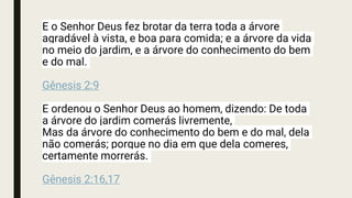 E o Senhor Deus fez brotar da terra toda a árvore
agradável à vista, e boa para comida; e a árvore da vida
no meio do jardim, e a árvore do conhecimento do bem
e do mal.
Gênesis 2:9
E ordenou o Senhor Deus ao homem, dizendo: De toda
a árvore do jardim comerás livremente,
Mas da árvore do conhecimento do bem e do mal, dela
não comerás; porque no dia em que dela comeres,
certamente morrerás.
Gênesis 2:16,17
 
