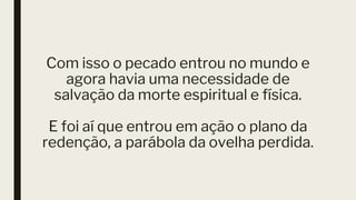 Com isso o pecado entrou no mundo e
agora havia uma necessidade de
salvação da morte espiritual e física.
E foi aí que entrou em ação o plano da
redenção, a parábola da ovelha perdida.
 
