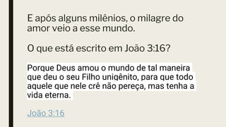 E após alguns milênios, o milagre do
amor veio a esse mundo.
O que está escrito em João 3:16?
Porque Deus amou o mundo de tal maneira
que deu o seu Filho unigênito, para que todo
aquele que nele crê não pereça, mas tenha a
vida eterna.
João 3:16
 