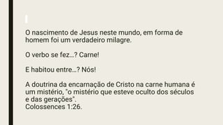 O nascimento de Jesus neste mundo, em forma de
homem foi um verdadeiro milagre.
O verbo se fez…? Carne!
E habitou entre…? Nós!
A doutrina da encarnação de Cristo na carne humana é
um mistério, "o mistério que esteve oculto dos séculos
e das gerações".
Colossences 1:26.
 