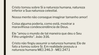 Cristo tomou sobre Si a natureza humana, natureza
inferior a Sua natureza celestial.
Nossa mente não consegue imaginar tamanho amor!
Coisa alguma poderia, como está, mostrar a
maravilhosa condescendência de Deus.
Ele "amou o mundo de tal maneira que deu o Seu
Filho unigênito". João 3:16.
Cristo não fingiu assumir a natureza humana; Ele de
fato a tomou sobre Si. Em realidade possuiu a
natureza humana ME1 246.3 - ME1 247.1
 
