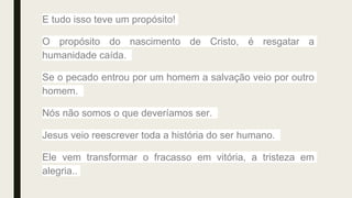 E tudo isso teve um propósito!
O propósito do nascimento de Cristo, é resgatar a
humanidade caída.
Se o pecado entrou por um homem a salvação veio por outro
homem.
Nós não somos o que deveríamos ser.
Jesus veio reescrever toda a história do ser humano.
Ele vem transformar o fracasso em vitória, a tristeza em
alegria..
 