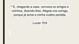 ⁶ E, chegando a casa, convoca os amigos e
vizinhos, dizendo-lhes: Alegrai-vos comigo,
porque já achei a minha ovelha perdida.
Lucas 15:6
 