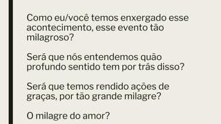 Como eu/você temos enxergado esse
acontecimento, esse evento tão
milagroso?
Será que nós entendemos quão
profundo sentido tem por trás disso?
Será que temos rendido ações de
graças, por tão grande milagre?
O milagre do amor?
 