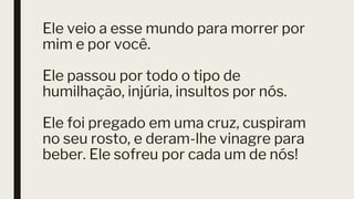 Ele veio a esse mundo para morrer por
mim e por você.
Ele passou por todo o tipo de
humilhação, injúria, insultos por nós.
Ele foi pregado em uma cruz, cuspiram
no seu rosto, e deram-lhe vinagre para
beber. Ele sofreu por cada um de nós!
 