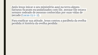Após Jesus inicar o seu ministério aqui na terra alguns
fariseus ficaram escandalizados com Ele, porque Ele estava
sempre rodeado de pessoas conhecidas por suas vidas de
pecado (Lucas 15:1-2).
Para explicar sua atitude, Jesus contou a parábola da ovelha
perdida:A história da ovelha perdida
 