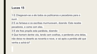 Lucas 15
1 E Chegavam-se a ele todos os publicanos e pecadores para o
ouvir.
2 E os fariseus e os escribas murmuravam, dizendo: Este recebe
pecadores, e come com eles.
3 E ele lhes propôs esta parábola, dizendo:
4 Que homem dentre vós, tendo cem ovelhas, e perdendo uma delas,
não deixa no deserto as noventa e nove, e vai após a perdida até que
venha a achá-la?
 