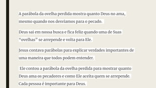 A parábola da ovelha perdida mostra quanto Deus no ama,
mesmo quando nos desviamos para o pecado.
Deus sai em nossa busca e fica feliz quando uma de Suas
“ovelhas” se arrepende e volta para Ele.
Jesus contava parábolas para explicar verdades importantes de
uma maneira que todos podem entender.
Ele contou a parábola da ovelha perdida para mostrar quanto
Deus ama os pecadores e como Ele aceita quem se arrepende.
Cada pessoa é importante para Deus.
 