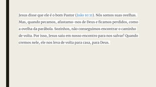 Jesus disse que ele é o bom Pastor (João 10:11). Nós somos suas ovelhas.
Mas, quando pecamos, afastamo-nos de Deus e ficamos perdidos, como
a ovelha da parábola. Sozinhos, não conseguimos encontrar o caminho
de volta. Por isso, Jesus saiu em nosso encontro para nos salvar! Quando
cremos nele, ele nos leva de volta para casa, para Deus.
 