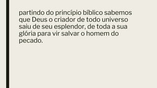 partindo do princípio bíblico sabemos
que Deus o criador de todo universo
saiu de seu esplendor, de toda a sua
glória para vir salvar o homem do
pecado.
 