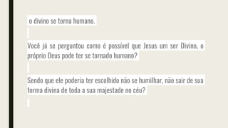 o divino se torna humano.
Você já se perguntou como é possível que Jesus um ser Divino, o
próprio Deus pode ter se tornado humano?
Sendo que ele poderia ter escolhido não se humilhar, não sair de sua
forma divina de toda a sua majestade no céu?
 