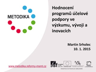 Martin Srholec
10. 1. 2015
www.metodika.reformy-msmt.cz
Hodnocení
programů účelové
podpory ve
výzkumu, vývoji a
inovacích
 