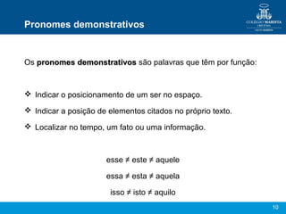 Pronomes demonstrativos


Os pronomes demonstrativos são palavras que têm por função:



 Indicar o posicionamento de um ser no espaço.

 Indicar a posição de elementos citados no próprio texto.

 Localizar no tempo, um fato ou uma informação.



                      esse ≠ este ≠ aquele

                      essa ≠ esta ≠ aquela

                       isso ≠ isto ≠ aquilo
                                                              10
 