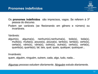 Pronomes indefinidos


Os pronomes indefinidos são imprecisos, vagos. Se referem à 3ª
  pessoa do discurso.
Podem ser variáveis (se flexionando em gênero e número) ou
  invariáveis.

Variáveis:
algum(s), alguma(s), nenhum(s),nenhuma(s), todo(s), toda(s),
   muito(s), muita(s), pouco(s), pouca(s), tanto(s), tanta(s), certo(s),
   certa(s), vário(s), vária(s), outro(s), outra(s), certo(s), certa(s),
   quanto(s), quanta(s), tal, tais, qual, quais, qualquer, quaisquer...

Invariáveis:
quem, alguém, ninguém, outrem, cada, algo, tudo, nada...

Algumas pessoas estudam diariamente. Ninguém estuda diariamente.

                                                                           11
 