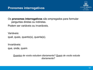Pronomes interrogativos


Os pronomes interrogativos são empregados para formular
  perguntas diretas ou indiretas.
Podem ser variáveis ou invariáveis.

Variáveis:
qual, quais, quanto(s), quanta(s).

Invariáveis:
que, onde, quem

    Quantos de vocês estudam diariamente? Quem de vocês estuda
                            diariamente?


                                                                 12
 