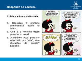 Responda no caderno


1. Sobre a tirinha da Mafalda:

a.    Identifique o pronome
   demonstrativo usado na
   tirinha.
b. Qual é o referente desse
   pronome no texto?
c. O pronome “esse” pode ser
   substituído por “este”, sem
   alterações     de   sentido?
   Explique.




                                  14
 