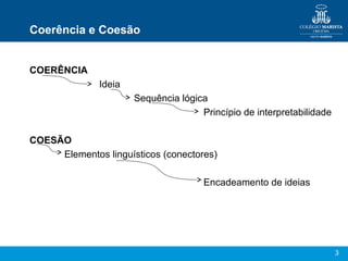 Coerência e Coesão


COERÊNCIA
              Ideia
                      Sequência lógica
                                     Princípio de interpretabilidade

COESÃO
     Elementos linguísticos (conectores)

                                      Encadeamento de ideias




                                                                       3
 
