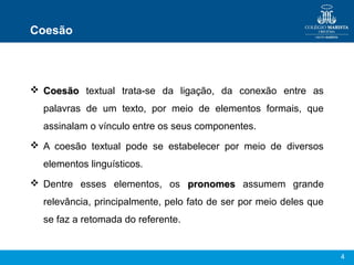 Coesão




 Coesão textual trata-se da ligação, da conexão entre as
  palavras de um texto, por meio de elementos formais, que
  assinalam o vínculo entre os seus componentes.
 A coesão textual pode se estabelecer por meio de diversos
  elementos linguísticos.
 Dentre esses elementos, os pronomes assumem grande
  relevância, principalmente, pelo fato de ser por meio deles que
  se faz a retomada do referente.


                                                                    4
 