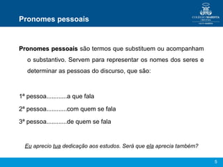 Pronomes pessoais


Pronomes pessoais são termos que substituem ou acompanham
   o substantivo. Servem para representar os nomes dos seres e
   determinar as pessoas do discurso, que são:



1ª pessoa............a que fala

2ª pessoa............com quem se fala

3ª pessoa............de quem se fala


  Eu aprecio tua dedicação aos estudos. Será que ela aprecia também?

                                                                       5
 