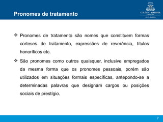 Pronomes de tratamento


 Pronomes de tratamento são nomes que constituem formas
  corteses de tratamento, expressões de reverência, títulos
  honoríficos etc.
 São pronomes como outros quaisquer, inclusive empregados
  da mesma forma que os pronomes pessoais, porém são
  utilizados em situações formais específicas, antepondo-se a
  determinadas palavras que designam cargos ou posições
  sociais de prestígio.




                                                                7
 