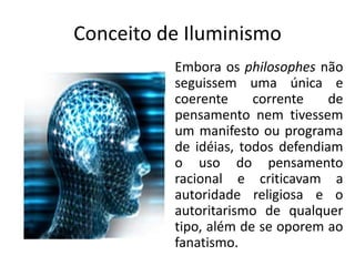 Conceito de Iluminismo
          Embora os philosophes não
          seguissem uma única e
          coerente     corrente    de
          pensamento nem tivessem
          um manifesto ou programa
          de idéias, todos defendiam
          o uso do pensamento
          racional e criticavam a
          autoridade religiosa e o
          autoritarismo de qualquer
          tipo, além de se oporem ao
          fanatismo.
 