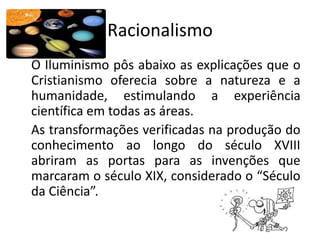 Racionalismo
O Iluminismo pôs abaixo as explicações que o
Cristianismo oferecia sobre a natureza e a
humanidade, estimulando a experiência
científica em todas as áreas.
As transformações verificadas na produção do
conhecimento ao longo do século XVIII
abriram as portas para as invenções que
marcaram o século XIX, considerado o “Século
da Ciência”.
 