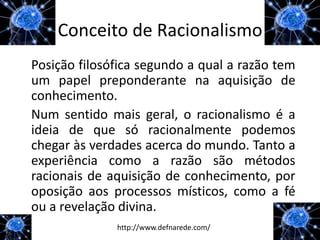 Conceito de Racionalismo
Posição filosófica segundo a qual a razão tem
um papel preponderante na aquisição de
conhecimento.
Num sentido mais geral, o racionalismo é a
ideia de que só racionalmente podemos
chegar às verdades acerca do mundo. Tanto a
experiência como a razão são métodos
racionais de aquisição de conhecimento, por
oposição aos processos místicos, como a fé
ou a revelação divina.
              http://www.defnarede.com/
 