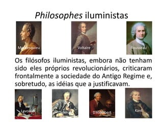 Philosophes iluministas


 Montesquieu             Voltaire                Rousseau


Os filósofos iluministas, embora não tenham
sido eles próprios revolucionários, criticaram
frontalmente a sociedade do Antigo Regime e,
sobretudo, as idéias que a justificavam.


  Lavoisier    Diderot              D’Alembert     Kant
 