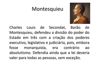 Montesquieu


Charles Louis de Secondat, Barão de
Montesquieu, defendeu a divisão do poder do
Estado em três com a criação dos poderes
executivo, legislativo e judiciário, pois, embora
fosse monarquista, era contrário ao
absolutismo. Defendia ainda que a lei deveria
valer para todas as pessoas, sem exceção.
 