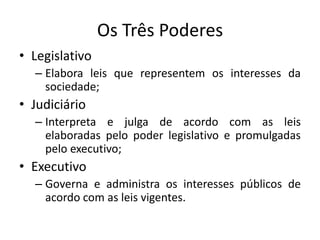 Os Três Poderes
• Legislativo
  – Elabora leis que representem os interesses da
    sociedade;
• Judiciário
  – Interpreta e julga de acordo com as leis
    elaboradas pelo poder legislativo e promulgadas
    pelo executivo;
• Executivo
  – Governa e administra os interesses públicos de
    acordo com as leis vigentes.
 