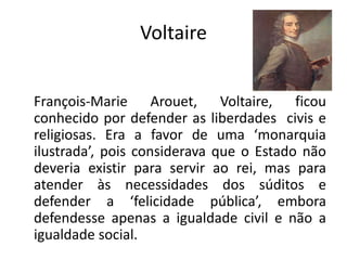 Voltaire


François-Marie Arouet, Voltaire, ficou
conhecido por defender as liberdades civis e
religiosas. Era a favor de uma ‘monarquia
ilustrada’, pois considerava que o Estado não
deveria existir para servir ao rei, mas para
atender às necessidades dos súditos e
defender a ‘felicidade pública’, embora
defendesse apenas a igualdade civil e não a
igualdade social.
 