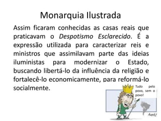 Monarquia Ilustrada
Assim ficaram conhecidas as casas reais que
praticavam o Despotismo Esclarecido. É a
expressão utilizada para caracterizar reis e
ministros que assimilavam parte das ideias
iluministas para modernizar o Estado,
buscando libertá-lo da influência da religião e
fortalecê-lo economicamente, para reformá-lo
socialmente.                               Tudo    pelo
                                           povo, sem o
                                               povo!
 